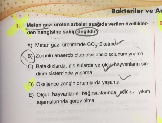 1.
Bakteriler ve Ar
Metan gazı üreten arkeler aşağıda verilen özellikler-
den hangisine sahip değildir?
A) Metan gazı üretiminde CO₂ tüketme
B) Zorunlu anaerob olup oksijensiz solunum yapma
C) Bataklıklarda, pis sularda ve otçul hayvanların sin-
dirim sist