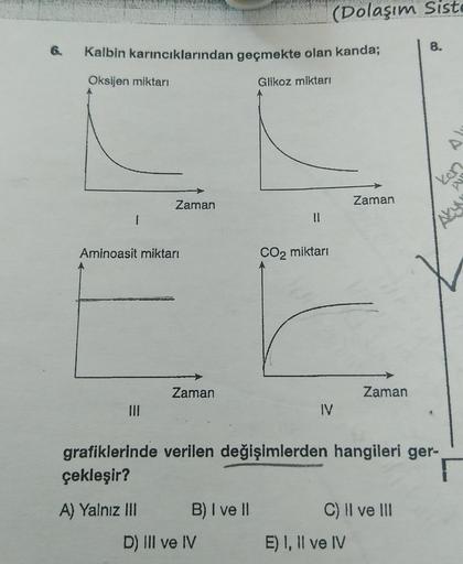 6.
Kalbin karıncıklarından geçmekte olan kanda;
Oksijen miktarı
Glikoz miktarı
Zaman
Aminoasit miktarı
|||
Zaman
B) I ve II
11
D) III ve IV
(Dolaşım Siste
CO₂ miktarı
IV
Zaman
grafiklerinde verilen değişimlerden hangileri ger-
çekleşir?
A) Yalnız III
Zaman