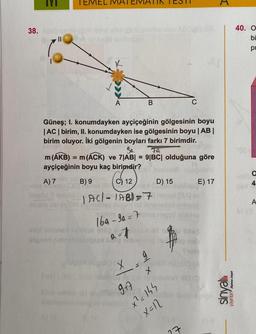 38.
||
A) 7
Güneş; I. konumdayken ayçiçeğinin gölgesinin boyu
|AC| birim, II. konumdayken ise gölgesinin boyu | AB |
birim oluyor. İki gölgenin boyları farkı 7 birimdir.
Sa
79
m (AKB) = m (ACK) ve 7|AB| = 9|BC| olduğuna göre
ayçiçeğinin boyu kaç birimdir?
B) 9
DOPCY
500a
Tes30)
Xispalo sib py H
A
alpi
ielgned nobis
C) 12
| AC/-/AB)=7
169-3a = 7
2=7
B
x|5/
M
+
D) 15
x²=144
X=12
E) 17
151 1462
27
H
sinyallı
yayınlan pat
40. O
bi
pr
a
A