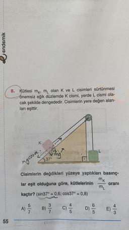 endemik
55
vo
10 ev 11/13
max
8. Kütlesi mk, m₁ olan K ve L cisimleri sürtünmesi
önemsiz eğik düzlemde K cismi, yerde L cismi ola-
cak şekilde dengededir. Cisimlerin yere değen alan-
ları eşittir.
leviansion
K
mgcosa.
5
A) 7
Jang
37°
nisipa
Cisimlerin değdikleri yüzeye yaptıkları basınç-
lar eşit olduğuna göre, kütlelerinin
ML
kaçtır? (sin37° = 0,6; cos37° = 0,8)emplat
32
B) -/-/-
7
Lov (0)
C)
5
D)
mk
604
5
oranı
E)
+3