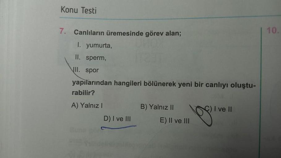 Konu Testi
7. Canlıların üremesinde görev alan;
1. yumurta,
II. sperm,
II. spor
yapılarından hangileri bölünerek yeni bir canlıyı oluştu-
rabilir?
A) Yalnız I
D) I ve III
B) Yalnız II
E) II ve III
) I ve II
10.