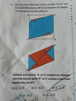 34. Ön yüzü mavi, arka yüzü turuncu ve alanı 16 cm² olan
kare şeklindeki peçete, AB ve CD kenarları AC köşege-
ni ile çakışacak biçimde katlanıyor.
D
6+16
D) 8-4√2
B
Hb
B
A
Katlama sonrasında, B ve D noktalarına köşegen
üzerinde karşılık gelen B' ve D' noktaları arasındaki
uzaklık kaç cm'dir?
A) 6-2√2
B) 8-6√2
fra
462-4
€16-472
E) 8-2√2
Y
A
Y
1
N
E
-12
1-2