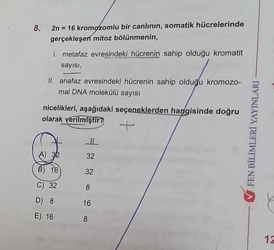 8. 2n = 16 kromozomlu bir canlının, somatik hücrelerinde
gerçekleşen mitoz bölünmenin,
I. metafaz evresindeki hücrenin sahip olduğu kromatit
sayısı,
II. anafaz evresindeki hücrenin sahip olduğu kromozo-
mal DNA molekülü sayısı
nicelikleri, aşağıdaki seçene