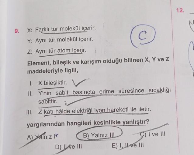 9. X: Farklı tür molekül içerir.
Y: Aynı tür molekül içerir.
Z: Aynı tür atom içerir.
Element, bileşik ve karışım olduğu bilinen X, Y ve Z
maddeleriyle ilgili,
I.
II.
X bileşiktir.
C
Y'nin sabit basınçta erime süresince sıcaklığı
sabittir.
III. Z katı hâld