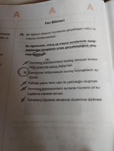 umlarde
te ve-
A
A
Fen Bilimleri
A
19. Bir öğrenci ökaryot hücrelerde gerçekleşen mitoz ve
mayozu incelemektedir.
Bu öğrencinin, mitoz ve mayoz evrelerinde aşağı-
dakilerden hangisinin ortak gerçekleştiğine ulaş-
ması bekleni?
Homolog kromozomların kardeş