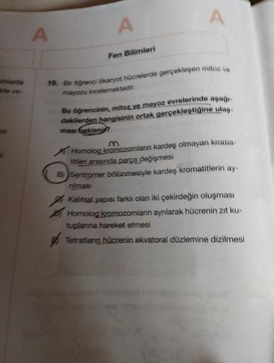 umlarde
te ve-
A
A
Fen Bilimleri
A
19. Bir öğrenci ökaryot hücrelerde gerçekleşen mitoz ve
mayozu incelemektedir.
Bu öğrencinin, mitoz ve mayoz evrelerinde aşağı-
dakilerden hangisinin ortak gerçekleştiğine ulaş-
ması bekleni?
Homolog kromozomların kardeş 