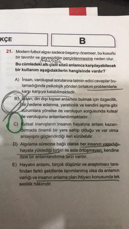 KÇE
B
21. Modern futbol algısı sadece başarıyı önemser, bu kusurlu
bir tavırdır ve gayesizliğin perçinlenmesine neden olur.
Mac S12lik
Bu cümledeki altı çizili sözü anlamca karşılayabilecek
bir kullanım aşağıdakilerin hangisinde vardır?
A) İnsan, varoluşsal sorularına tatmin edici cevaplar bu-
lamadığında psikolojik yönden birtakım problemlerle
karşı karşıya kalabilmektedir.
B) san; din dışı kişisel anlamını bulmak için özgecilik,
bir hedene adanma, yaratıcılık ve kendini aşma gibi
durumlara yönelse de varoluşun sorgusunda kutsal
ile varoluşunu anlamlandırmaktadır.
C) Kutsal inanışların insanın hayatına anlam kazan-
dırmada önemli bir yere sahip olduğu ve var olma
anlayışını güçlendirdiği ileri sürülebilir.
D) Algılama sürecine bağlı olarak her insanın yaşadığı
hayata yüklediği birbiri ile asla örtüşmeyen, kendine
özel bir anlamlandırma tarzı vardır.
E) Hayatın anlamı, birçok düşünür ve araştırmacı tara-
fından farklı şekillerde tanımlanmış olsa da anlamın
varlığı ve insanın anlama olan ihtiyacı konusunda tek
seslilik hâkimdir.