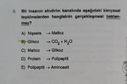 Bir insanın sindirim kanalında aşağıdaki kimyasal
tepkimelerden hangisinin gerçekleşmesi beklen-
mez?
A) Nişasta → Maltoz
B) Glikoz
C) Maltoz
D) Protein - Polipeptit
E) Polipeptit → Aminoasit
→ CO2 + H2O
→ Glikoz