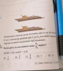 2.
K
3
2 m
(sin53 = 0,8; cos53° = 0,6)
A) 12/12
B) ²7/
F₁
Buna göre, bu kuvvetlerin oranı
C)
F₂
Sürtünmesiz ortamda yerde durmakta olan m ve 2m kütle
2
K ve L cisimlerine şekildeki gibi F₁ve F₂ kuvvetleri uygulan
dığında ivmelerin büyüklükleri eşit olmaktadır.
6
yer
yer
F₁
F₂ kaçtır?
D) 1
E) 3
DAY YAUREN 1
AUTO
11. SINIF FİZİK SB/C SERIS