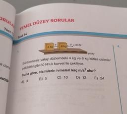 ORULA
Test 1
eli cisme
sladığı
TEMEL DÜZEY SORULAR
Test 14
1.
4 kg
T
list
6 kg F
F = 30 N
yatay
Sürtünmesiz yatay düzlemdeki 4 kg ve 6 kg kütleli cisimler
şekildeki gibi 30 N'luk kuvvet ile çekiliyor.
Buna göre, cisimlerin ivmeleri kaç m/s² olur?
A) 3
B) 5
C) 10
D) 12 E) 24