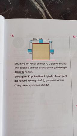 11.
2m
Kipi 4m Lipi
4m
vesuc
2m, m ve 4m kütleli cisimler K, L ipleriyle birbirle-
rine bağlanıp serbest bırakıldığında şekildeki gibi
dengede kalıyor.
Buna göre, K ipi kesilirse L ipinde oluşan geril-
me kuvveti kaç mg olur? (g: yerçekimi ivmesi)
(Yatay düzlem yeterince uzundur.)
13.