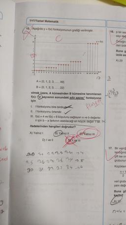 2
xtb
And
g
7
TYT/Temel Matematik
15. Aşağıda y = f(x) fonksiyonunun grafiği verilmiştir.
C
22
O
1 2 3 4 5 6 7 8 9 10 11 12 13 14 15 16 17 18 19 95 96 97 98 99
17
A = {0, 1, 2, 3, ..., 99}
B = {0, 1, 2, 3, ..., 22}
olmak üzere, A kümesinden B kümesine tanımlanan
f(x): (x! sayısının sonundaki sıfır sayısı" fonksiyonu
için
flats
I. f fonksiyonu bire birdir
II. f fonksiyonu örtendir.
III. f(a)=4 ve f(b) = 6 koşulunu sağlayan a ve b değerle-
ri için b - a farkının alabileceği en küçük değer 1'dir.
ifadelerinden hangileri doğrudur?
A) Yalnız I
B) Yalnız II
D) I ve II
y = f(x)
EII ve III
20 21 22 23 24 74
25
26 27 28 2
30
31 32 33 34 4
Yalnız III
16. p bir asa
sayı değ
3
Ömeğin
dan izole
Buna g
izole as
A) 29
12/3
1515435
17. Bir veri g
landığınd
çift ise or
grubunun
Küçükten
n+1
2
veri grubu
yanı değis
Buna ga
kaçtm?
A) 17
n+4=