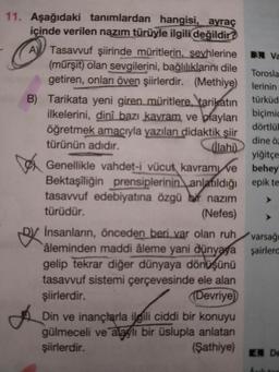 11. Aşağıdaki tanımlardan hangisi, ayraç
içinde verilen nazım türüyle ilgili değildir?
A Tasavvuf şiirinde müritlerin, şeyhlerine
(mürşit) olan sevgilerini, bağlılıklarını dile
getiren, onları öven şiirlerdir. (Methiye)
B) Tarikata yeni giren müritlere, tarikatın
ilkelerini, dinî bazı kavram ve olayları
öğretmek amacıyla yazılan didaktik şiir
türünün adıdır.
(İlahi)
Genellikle vahdet-i vücut kavram ve
Bektaşiliğin prensiplerinin anlatıldığı
tasavvuf edebiyatına özgü bf nazım
türüdür.
(Nefes)
Insanların, önceden beri var olan ruh
âleminden maddi âleme yani dünyaya
gelip tekrar diğer dünyaya dönüşünü
tasavvuf sistemi çerçevesinde ele alan
şiirlerdir.
(Devriye
Din ve inançlarla ilgili ciddi bir konuyu
gülmeceli ve alaylı bir üslupla anlatan
şiirlerdir.
(Şathiye)
3. Va
Torosla
lerinin
türküd
biçimic
dörtlük
dine öz
yiğitçe
behey
epik te
varsağı
şairlerd
4. De
Açık tar