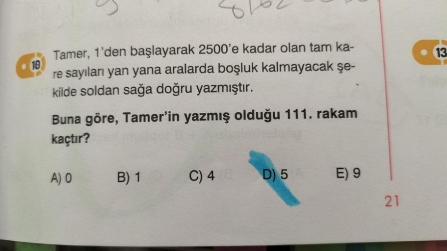 10
Tamer, 1'den başlayarak 2500'e kadar olan tam ka-
re sayıları yan yana aralarda boşluk kalmayacak
kilde soldan sağa doğru yazmıştır.
şe-
Buna göre, Tamer'in yazmış olduğu 111. rakam
kaçtır?
A) 0
B) 1
C) 4
D) 5 E) 9
21
13