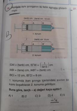 26 Aşağıda aynı şırınganın iki farklı konumu gösteril-
miştir.
B
H
(tanb) cm (tania) cm 12 crni
D'
A
B) 2
1. konum
A
B
(tanb) cm 8 cm
B'
2. konum
C
C
1
IDAl = (tanb) cm, ID’Al =
tanb
IABI= (tana) cm, IAB'I = (tanb) cm
IBCI= 12 cm, IB'CI = 8 cm
1. konumda iken şırınga içerisindeki sıvının bir
kısmı boşaltılarak 2. konuma getiriliyor.
Buna göre, tan(b-a) değeri kaça eşittir?
A) 1
E) 5
cm
C) 3 D) 4
-4
27.