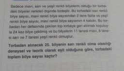 Sadece mavi, sarı ve yeşil renkli bilyelerin olduğu bir torba-
daki bilyeler renkleri dışında özdeştir. Bu torbadaki sarı renkli
bilye sayısı, mavi renkli bilye sayısından 2 tane fazla ve yeşil
renkli bilye sayısı, mavi renkli bilye sayısının 4 katıdır. Bu tor-
badan her defasında çekilen top torbaya geri atılmak koşuluy-
la 24 kez bilye çekilmiş ve bu bilyelerin 11 tanesi mavi, 6 tane-
si sarı ve 7 tanesi yeşil renkli olmuştur.
Torbadan alınacak 25. bilyenin sarı renkli olma olasılığı
deneysel ve teorik olarak eşit olduğuna göre, torbadaki
toplam bilye sayısı kaçtır?