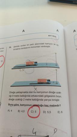 sima-
rusu-
10
A
nigl lejob x neysigne inim
39. Şekilde verilen bir park alanındaki kamyon ile ay-
dınlatma lambasının konumları verilmiştir.
2x
nagou neto phist nebanid
AYT TG-2
9
4
A
X
Direğe yaklaşmakta olan bu kamyonun direğe uzak-
liği 9 metre kaldığında arkasındaki gölgesinin boyu,
direğe uzaklığı 2 metre kaldığında yarıya inmiştir.
Buna göre, kamyonun uzunluğu kaç metredir?
A) 4 B) 4,5 C) 5
D) 5,5
E).6
A