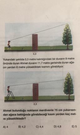 0,3
Yukarıdaki şekilde 0,3 metre kalınlığındaki bir duvarın 9 metre
önünde duran Ahmet duvarın 11,7 metre gerisinde duran ağa-
cın yerden 6 metre yükseklikteki kısmını görebiliyor.
A) 4
B) 4,2
0,3
11,7
Ahmet bulunduğu noktanın merdivenle 75 cm yukarısın-
dan ağaca baktığında görebileceği kısım yerden kaç met-
re yüksekliktedir?
C) 4,4
11,7
D) 4,8
E) 5