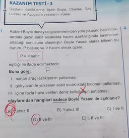 1.
KAZANIM TESTİ - 3
Gazların özelliklerine ilişkin Boyle, Charles, Gay
Lussac ve Avogadro yasalarını irdeler.
Robert Boyle deneysel gözlemlerinden yola çıkarak, belirli mik-
tardaki gazın sabit sıcaklıkta hacmi azaltıldığında basıncının
artacağı sonucuna ulaşmıştır. Boyle Yasası olarak bilinen bu
durum, P basınç ve V hacim olmak üzere,
P.V = sabit
eşitliği ile ifade edilmektedir.
Buna göre;
I. Isinan araç lastiklerinin patlaması,
II. gökyüzünde yükselen sabit sıcaklıktaki balonun patlaması,
III. içine fazla hava verilen deniz kolluğunun patlaması
olaylarından hangileri sadece Boyle Yasası ile açıklanır?
B) Yalnız III
C) I ve II
AYalnız Il
D) II ve III
E) I, II ve III