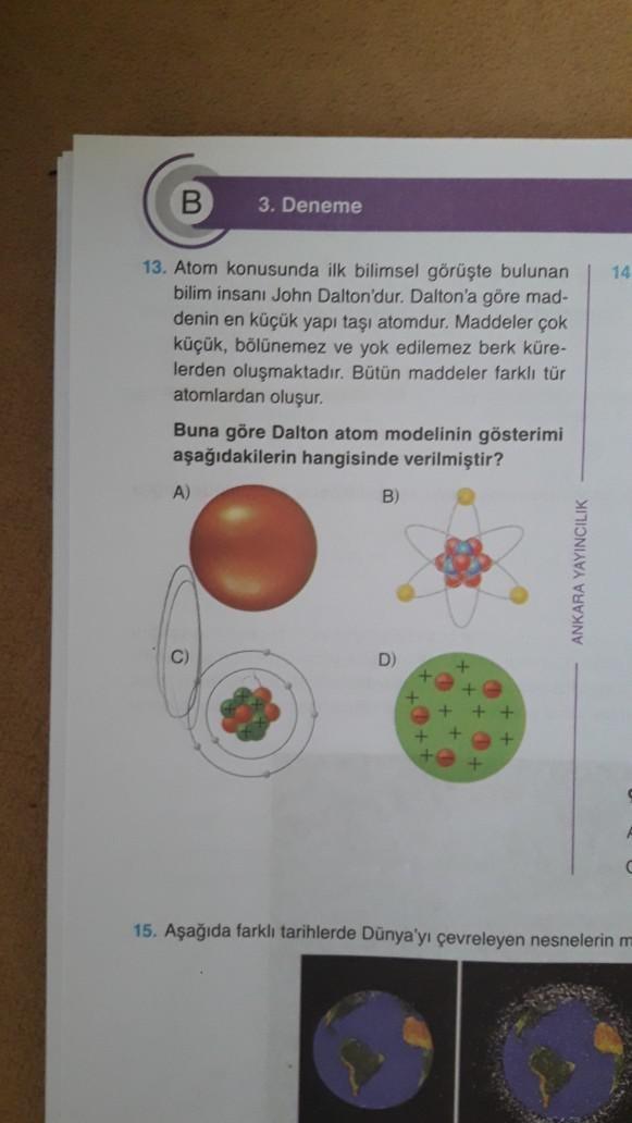 3. Deneme
13. Atom konusunda ilk bilimsel görüşte bulunan
bilim insanı John Dalton'dur. Dalton'a göre mad-
denin en küçük yapı taşı atomdur. Maddeler çok
küçük, bölünemez ve yok edilemez berk küre-
lerden oluşmaktadır. Bütün maddeler farklı tür
atomlardan