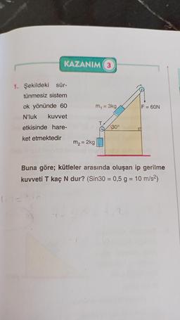 KAZANIM (3)
1. Şekildeki sür-
tünmesiz sistem
ok yönünde 60
N'luk kuvvet
etkisinde hare-
ket etmektedir
m₂ = 2kg
m₁ = 3kg
30°
F = 60N
Buna göre; kütleler arasında oluşan ip gerilme
kuvveti T kaç N dur? (Sin30 = 0,5 g = 10 m/s²)