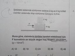 2.
76
Şekildeki sistemde sürtünme sadece 2 kg ve 4 kg kütleli
cisimler arasında olup sürtünme katsayısı 0,6'dır.
A) 12
F
B) 18
Buna göre, cisimlerin birlikte hareket edebilmesi için
F kuvvetinin en büyük değeri kaç Newton olmalıdır?
(g = 10m/s²)
2 kg
C) 24
4 kg
D) 36
E) 48
4.