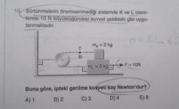 10 Sürtünmelerin önemsenmediği sistemde K ve L cisim-
Herine 10 N büyüklüğündeki kuvvet şekildeki gibi uygu-
lanmaktadır.
T
ip
D
mk = 2 kg
m₁ = 3 kg
d=10
F = 10N
Buna göre, ipteki gerilme kuvveti kaç Newton'dur?
A) 1
B) 2
C) 3
D) 4
E) 8