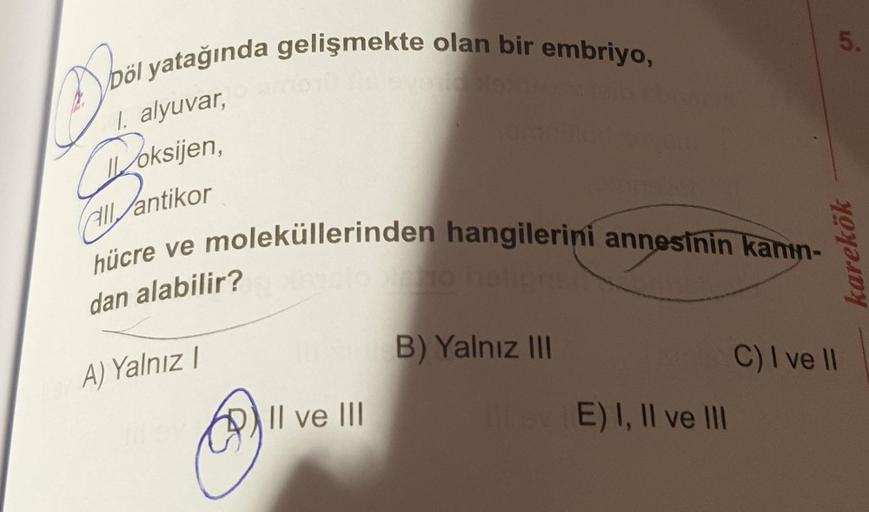 Döl yatağında gelişmekte olan bir embriyo,
Do
1. alyuvar,
Doksi
oksijen,
all antikor
hücre ve moleküllerinden hangilerini annesinin kanin-
dan alabilir?
A) Yalnız I
Il ve III
B) Yalnız III
E) I, II ve III
5.
karekök
C) I ve II