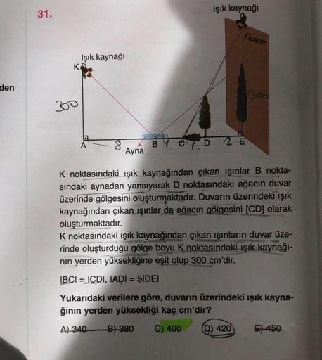 den
31.
K
300
Işık kaynağı
G
A
8
Ayna
Işık kaynağı
BY CD2E
Duvar
1300
K noktasındaki ışık kaynağından çıkan ışınlar B nokta-
sındaki aynadan yansıyarak D noktasındaki ağacın duvar
üzerinde gölgesini oluşturmaktadır. Duvarın üzerindeki ışık
kaynağından çıka