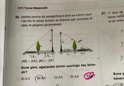 TYT/Temel Matematik
36. Şekilde zemine dik yerleştirilmiş 6 birim ve 4 birim uzun-
luğunda iki sokak lambası ile birbirine eşit uzunlukta iki
ağaç ve gölgeleri görülmektedir.
A
B
6
24
|AB| = |DE|, |BC| = |EF|
4
C
3kcDn
B) 2,4
24
C) 2,5
E
Buna göre, ağaçlardan birinin uzunluğu kaç birim-
dir?
A) 2,3
F
D) 2,6
E) R7
37. 11 tane eş
banyo zemin
ve gri renkli
y
9
Buna g
kenarın
16