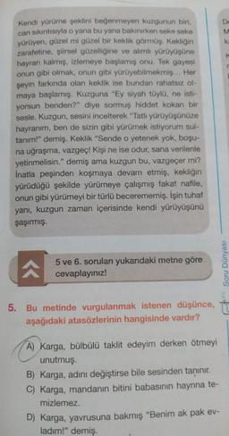 Kendi yürüme şeklini beğenmeyen kuzgunun biri,
can sıkıntısıyla o yana bu yana bakınırken seke seke
yürüyen, güzel mi güzel bir keklik görmüş. Kekliğin
zarafetine, şiirsel güzelliğine ve alımlı yürüyüşüne
hayran kalmış, izlemeye başlamış onu. Tek gayesi
onun gibi olmak, onun gibi yürüyebilmekmiş... Her
şeyin farkında olan keklik ise bundan rahatsız ol-
maya başlamış. Kuzguna "Ey siyah tüylü, ne isti-
yorsun benden?" diye sormuş hiddet kokan bir
sesle. Kuzgun, sesini incelterek "Tatlı yürüyüşünüze
hayranım, ben de sizin gibi yürümek istiyorum sul-
tanım!" demiş. Keklik "Sende o yetenek yok, boşu-
na uğraşma, vazgeç! Kişi ne ise odur, sana verilenle
yetinmelisin." demiş ama kuzgun bu, vazgeçer mi?
İnatla peşinden koşmaya devam etmiş, kekliğin
yürüdüğü şekilde yürümeye çalışmış fakat nafile,
onun gibi yürümeyi bir türlü becerememiş. İşin tuhaf
yanı, kuzgun zaman içerisinde kendi yürüyüşünü
şaşırmış.
^
5 ve 6. soruları yukarıdaki metne göre
cevaplayınız!
5. Bu metinde vurgulanmak istenen düşünce,
aşağıdaki atasözlerinin hangisinde vardır?
A) Karga, bülbülü taklit edeyim derken ötmeyi
unutmuş.
B) Karga, adını değiştirse bile sesinden tanınır.
C) Karga, mandanın bitini babasının hayrına te-
mizlemez.
D) Karga, yavrusuna bakmış "Benim ak pak ev-
ladım!" demiş.
DMK
De
K
r
Soru Dünyası