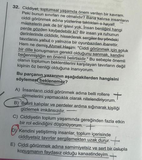 32. Ciddiyet, toplumsal yaşamda önem verilen bir kavram.
Peki bunun sınırları ne olmalıdır? Bana kalırsa insanların
ciddi görünmek adına yüzlerine taktıkları o hayalî
maskelerin pek de bir işlevi yok. İnsan benliğini hangi
perde gözden kaybedebilir ki? Bir