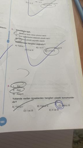 iklerin-
151
/benimhocam
5. Çözeltilerle ilgili,
D) ve Ill
Enigt de
6.1. Süt
11. Kan
III. Alaşım
A) Yalnız I
Miktarca fazla olana çözücü denir.
II. İyon içerenlerine elektrolit çözelti denir.
W Doymus çözelti seyreltik olabilir.
ifadelerinden hangileri doğ