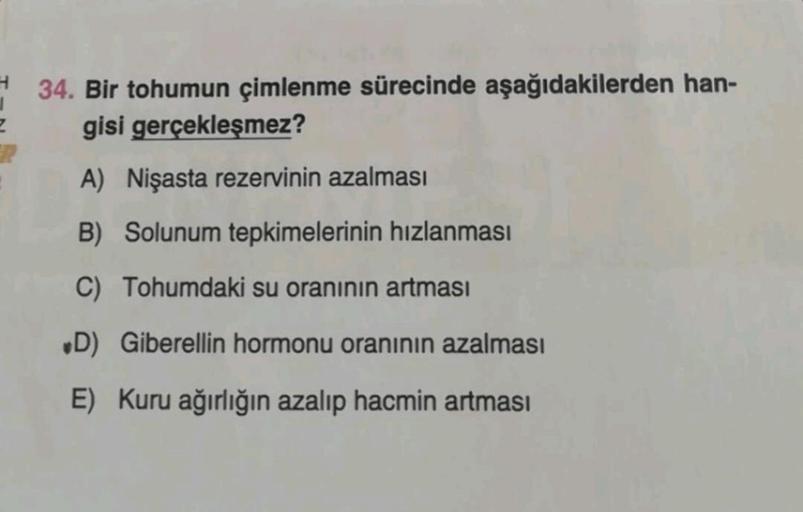 Z
34. Bir tohumun çimlenme sürecinde aşağıdakilerden han-
gisi gerçekleşmez?
A) Nişasta rezervinin azalması
B) Solunum tepkimelerinin hızlanması
C) Tohumdaki su oranının artması
D) Giberellin hormonu oranının azalması
E) Kuru ağırlığın azalıp hacmin artmas