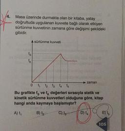 4.
Masa üzerinde durmakta olan bir kitaba, yatay
doğrultuda uygulanan kuvvete bağlı olarak etkiyen
sürtünme kuvvetinin zamana göre değişimi şekildeki
gibidir.
fs
fk
sürtünme kuvveti
zaman
0 1₁ 1₂ 13 14 15
Bu grafikte fe ve fk değerleri sırasıyla statik ve
kinetik sürtünme kuvvetleri olduğuna göre, kitap
hangi anda kaymaya başlamıştır?
A) t₁
B) 1₂
C) tg
D) t
E) t5
105