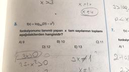 3.
x>3
A) 9
f(x) = log3x(25-x²)
fonksiyonunu tanımlı yapan x tam sayılarının toplamı
aşağıdakilerden hangisidir?
D) 12
3000
25-x²10
X=1+
(X=4
B) 10
E) 13
3x #1
X =
C) 11
3> 109,
7.
OLX.
f(x) =
fonksiyo
A) 1
2-105
21