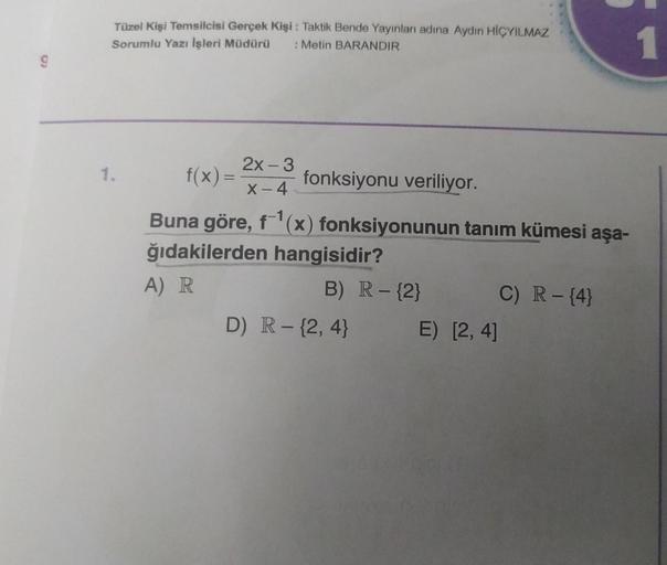 9
Tüzel Kişi Temsilcisi Gerçek Kişi: Taktik Bende Yayınları adına Aydın HİÇYILMAZ
Sorumlu Yazı İşleri Müdürü : Metin BARANDIR
1.
f(x) =
2x - 3
X-4
fonksiyonu veriliyor.
Buna göre, f-¹(x) fonksiyonunun tanım kümesi aşa-
ğıdakilerden hangisidir?
A) R
B) R - 