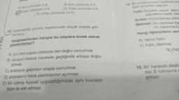 460
0
yön
A) Batı yönünde 3 N
Doğu yönünde 3 N
B) Batı yönünde 9 N
D) Doğu yönünde 9 N
E) Doğu yönünde 12 N
11 Eylemsizliği günlük hayatımızda birçok olayda göz-
lemleriz.
Aşağıdakilerden hangisi bu olaylara örnek olarak
gösterilemez?
A) ani fren yapan otobüste ileri doğru savrulmak
B) durgun otobüs harekete geçtiğinde arkaya doğru
itilmek
C) arabayla giderken virajda savrulmak
D) arabaların hava yastıklarının açılması
E) bir cisme kuvvet
bize de etki etmesi
uyguladığımızda aynı kuvvetin
14. Bir sınıfta sıvıların özellikleri ile
daki yorumları yapıyor.
Fatih: Kılcallık suyun ağac
yapraklara kadar ulas
Sultan: Kılcal boruda yüks-
Mehmet: Su üzerinde top
nın kaldırma ku
hangi öğrencilerin verd
A) Yalnız Fatih
C) Fatih, Mehmet
E) Fatil
15. Bir hareketli dikdö
dan B noktasına s
gidiyor.