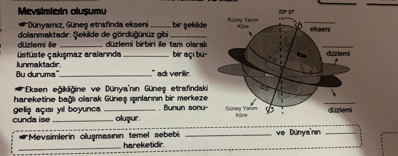 =
Mevsimlerin oluşumu
Dünyamız, Güneş etrafinda ekseni............. bir şekilde
dolanmaktadır. Şekilde de gördüğünüz gibi
düzlemi ile
.…...... düzlemi birbiri ile tam olarak
üstüste çakışmaz aralarında
bir açı bu-
lunmaktadır.
Bu duruma"..
en
…...…........