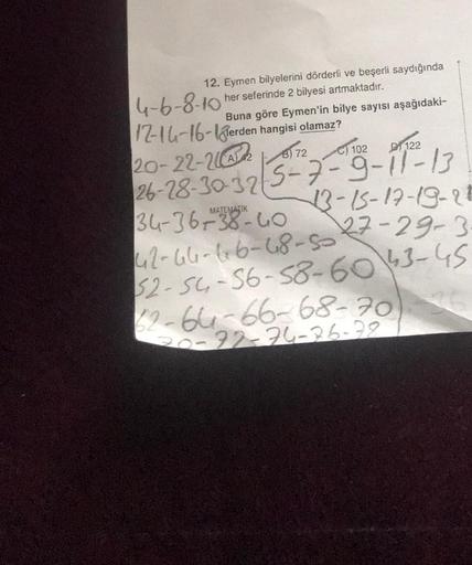 12. Eymen bilyelerini dörderli ve beşerli saydığında
her seferinde 2 bilyesi artmaktadır.
4-6-8-10
12-14-16-erden hangisi olamaz?
20-22-22172
26-28-30-325-7-9-11-13
Buna göre Eymen'in bilye sayısı aşağıdaki-
C) 102
34-36-38-40
42-66-66-48-50
122
13-15-17-1