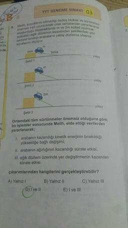 River
ibi
zla
79-
TYT DENEME SINAVI 03
6. Melih, boyutlarını bilmediği özdeş bloklar ve sürtünmesi
oluşturduğu düzeneklerde m ve 2m kütleli oyuncak
önemsiz eşit uzunluktaki cilalı tahtalardan yararlanarak
arabaları eğik düzlemin tepesinden şekillerdeki gibi
serbest bırakıp arabaların yatay düzleme ulaşma
süratlerini ölçüyor.
de
B
blok
Şekil 1
Şekil 2
m
m
2m
D) I ve II
Tahta
yatay
Şekil 3
Ortamdaki tüm sürtünmeler önemsiz olduğuna göre,
bu işlemler sonucunda Melih, elde ettiği verilerden
yararlanarak;
yatay
1. arabanın kazandığı kinetik enerjinin bırakıldığı
yüksekliğe bağlı değişimi,
II. arabanın ağırlığının kazandığı sürate etkisi,
III. eğik düzlem üzerinde yer değiştirmenin kazanılan
sürate etkisi
B) Yalnız II
yatay
çıkarımlarından hangilerini gerçekleştirebilir?
A) Yalnız I
E) I ve III
C) Yalnız III
7.