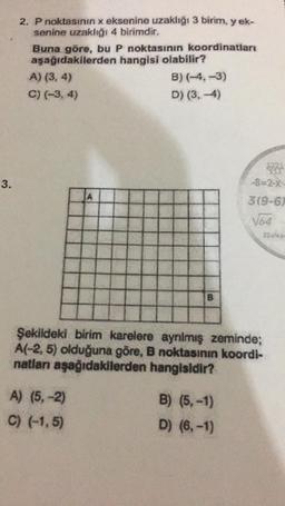 3.
2. P noktasının x eksenine uzaklığı 3 birim, y ek-
senine uzaklığı 4 birimdir.
Buna göre, bu P noktasının koordinatları
aşağıdakilerden hangisi olabilir?
A) (3, 4)
C) (-3, 4)
B) (-4,-3)
D) (3,-4)
A) (5,-2)
C) (-1,5)
B
Şekildeki birim karelere ayrılmış zeminde;
A(-2,5) olduğuna göre, B noktasının koordi-
natları aşağıdakilerden hangisidir?
B) (5,-1)
D) (6,-1)
1221
-8-2-X
3(9-6)
√64