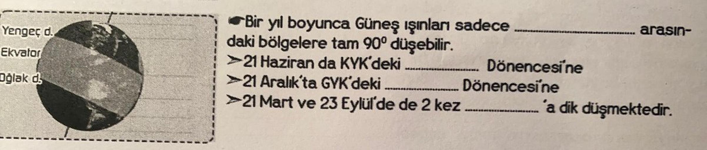 Yengeç d.
Ekvator
Oğlak d
Bir yıl boyunca Güneş ışınları sadece
daki bölgelere tam 90° düşebilir.
>21 Haziran da KYK'deki .….....................önencesi'ne
21 Aralık'ta GYK'deki....................... Dönencesine
➤21 Mart ve 23 Eylül'de de 2 kez. ....…...