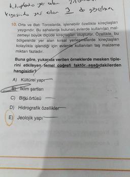 kutuplado yer alan
kigisudo yer olor I de görülme
10. Orta ve Batı Toroslarda, işlenebilir özellikte kireçtaşları
yaygındır. Bu sahalarda bulunan evlerde kullanılan mal-
zemeyi büyük ölçüde kireçtaşları oluşturur. Özellikle, bu
bölgelerde yer alan kırsal yerleşmelerde kireçtaşları
kolaylıkla işlendiği için evlerde kullanılan taş malzeme
miktarı fazladır.
Buna göre, yukarıda verilen örneklerde mesken tiple-
rini etkileyen temel coğrafi faktör aşağıdakilerden
hangisidir?
A) Kültürel yapr
B Iklim şartları
C) Bitki örtüsü
D) Hidrografik özellikler
E) Jeolojik yapı