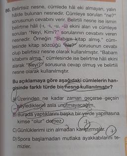 86. Belirtisiz nesne, cümlede hâl eki almayan, yalın
hâlde bulunan nesnedir. Cümleye sorulan "ne?"
sorusunun cevabını verir. Belirtili nesne ise ismin
belirtme hâli (-1, -i, -u, -ü) ekini alan ve cümleye
sorulan "Neyi, Kimi?" sorularının cevabını veren
nesnedir. Örneğin "Babam kitap almış." cüm-
lesinde kitap sözcüğü Ne?" sorusunun cevabı
olup belirtisiz nesne olarak kullanılmıştır. "Babam
kitabımı almış." cümlesinde ise belirtme hâli ekini
alarak "Neyi?" sorusuna cevap olmuş ve belirtili
nesne olarak kullanılmıştır.
Bu açıklamaya göre aşağıdaki cümlelerin han-
gisinde farklı türde bir nesne kullanılmıştır?
Üzerinden ne kadar zaman geçerse geçsin
söylediklerini asla unutmayacağım.
B) Burada yaptıklarını başka bir yerde yapmasına
kimse "olur" demez.
Günlüklerimi izin almadan karıştırmışlar.
D) Spora başlamadan mutlaka ayakkabılarını te-
mizler.