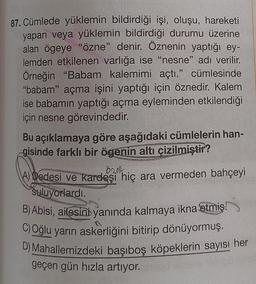 87. Cümlede yüklemin bildirdiği işi, oluşu, hareketi
yapan veya yüklemin bildirdiği durumu üzerine
alan ögeye "özne" denir. Öznenin yaptığı ey-
lemden etkilenen varlığa ise "nesne" adı verilir.
Örneğin "Babam kalemimi açtı." cümlesinde
"babam" açma işini yaptığı için öznedir. Kalem
ise babamın yaptığı açma eyleminden etkilendiği
için nesne görevindedir.
Bu açıklamaya göre aşağıdaki cümlelerin han-
gisinde farklı bir ögenin altı çizilmiştir?
A) Dedesi ve kardeşi hiç ara vermeden bahçeyi
Suluyorlardı.
B) Abisi, ailesini yanında kalmaya ikna etmiş.
C) Oğlu yarın askerliğini bitirip dönüyormuş.
D) Mahallemizdeki başıboş köpeklerin sayısı her
geçen gün hızla artıyor.