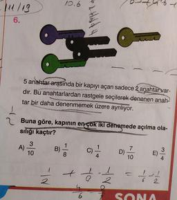 111/13
6.
A)
5 anahtar arasında bir kapıyı açan sadece 2 anahtar var-
dır. Bu anahtarlardan rastgele seçilerek denenen anah-
tar bir daha denenmemek üzere ayrılıyor.
3
10
10.6
*F
Buna göre, kapının en çok iki denemede açılma ola-
sılığı kaçtır?
N/
B)
Hard H
8
+ é
6
1
4
2
D)
7
10
6
E) -
ed
2
SONA