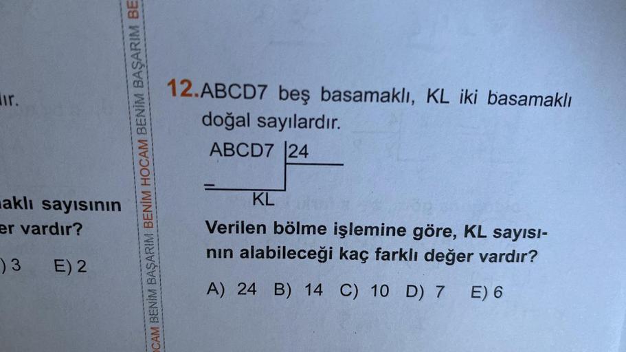 ir.
aklı sayısının
er vardır?
) 3 E) 2
CAM BENİM BAŞARIM BENİM HOCAM BENİM BAŞARIM BE
12.ABCD7 beş basamaklı, KL iki basamaklı
doğal sayılardır.
ABCD7 24
KL
Verilen bölme işlemine göre, KL sayısI-
nın alabileceği kaç farklı değer vardır?
A) 24 B) 14 C) 10