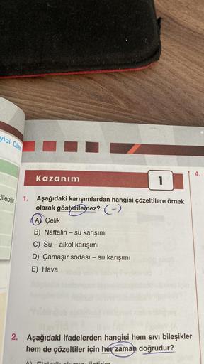 yici Olan
dilebilir.
nexsempun
Kazanım
1. Aşağıdaki karışımlardan hangisi çözeltilere örnek
olarak gösterilemez? (-)
^)
A) Çelik
B) Naftalin - su karışımı
C) Su - alkol karışımı
D) Çamaşır sodası - su karışımı
E) Hava
1
2. Aşağıdaki ifadelerden hangisi hem