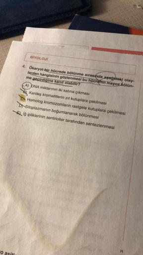 O asitl
BİYOLOJİ
4. Ökaryot bir hücrede bölünme sırasında aşağıdaki olay-
lardan hangisinin gözlenmesi bu hücrenin mayoz bölün-
me geçirdiğine kanıt olabilir?
A) DNA miktarının iki katına çıkması
Kardeş kromatitlerin zıt kutuplara çekilmesi
Homolog kromozo